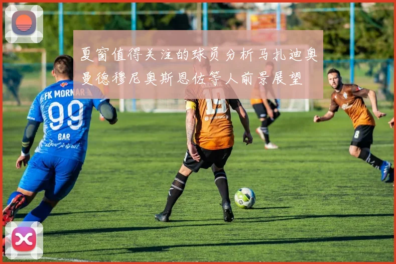 夏窗值得关注的球员分析马扎迪奥曼德穆尼奥斯恩佐等人前景展望
