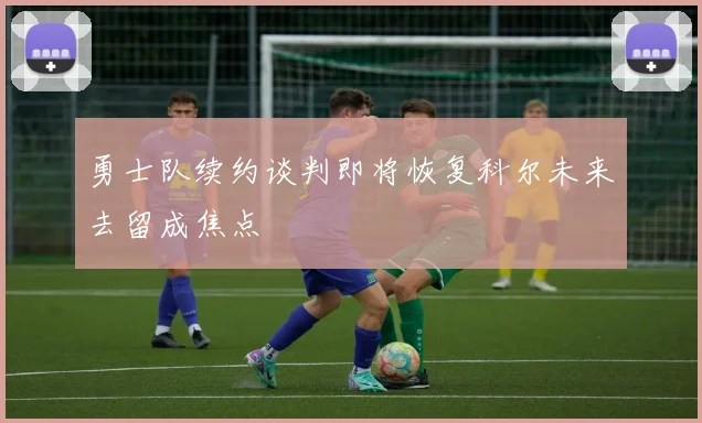 勇士队续约谈判即将恢复科尔未来去留成焦点
