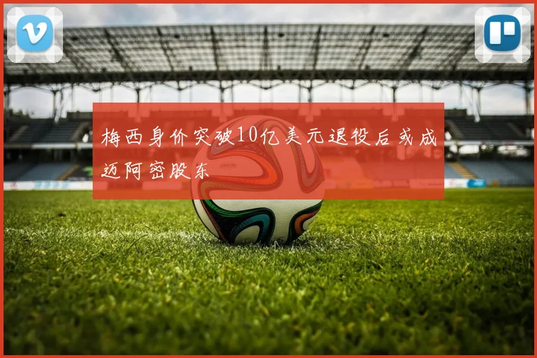 梅西身价突破10亿美元退役后或成迈阿密股东