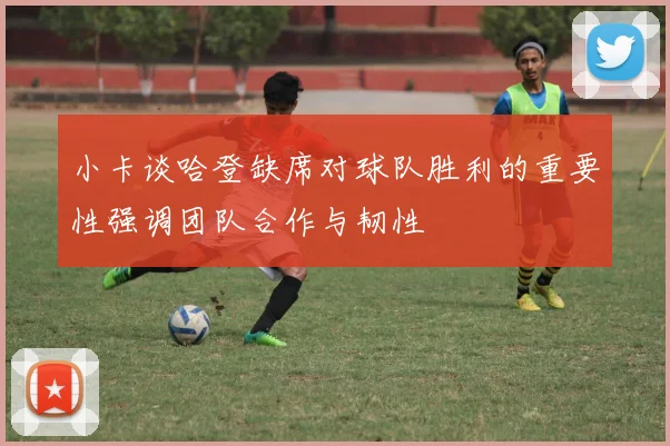 小卡谈哈登缺席对球队胜利的重要性强调团队合作与韧性