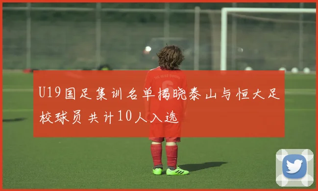 U19国足集训名单揭晓泰山与恒大足校球员共计10人入选
