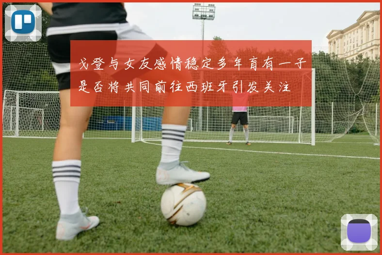 戈登与女友感情稳定多年育有一子是否将共同前往西班牙引发关注
