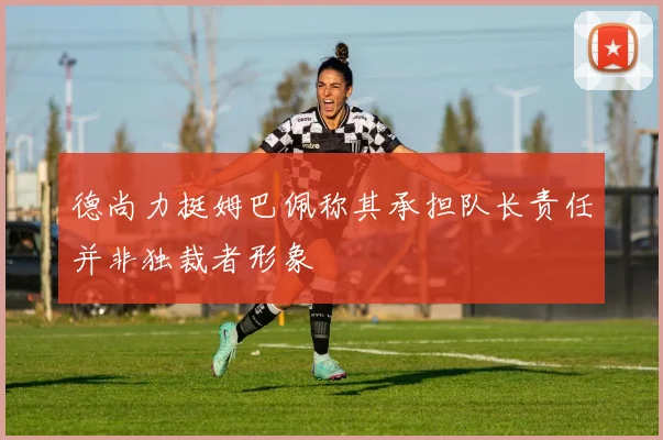 德尚力挺姆巴佩称其承担队长责任并非独裁者形象
