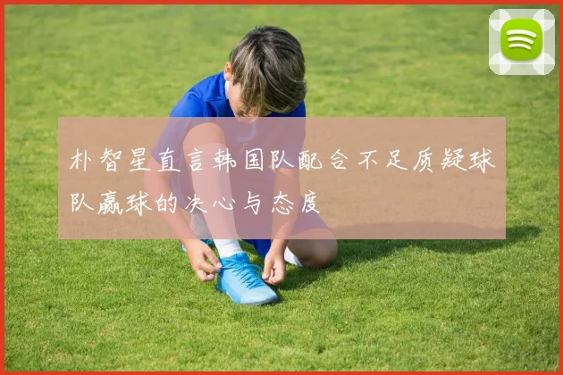 朴智星直言韩国队配合不足质疑球队赢球的决心与态度
