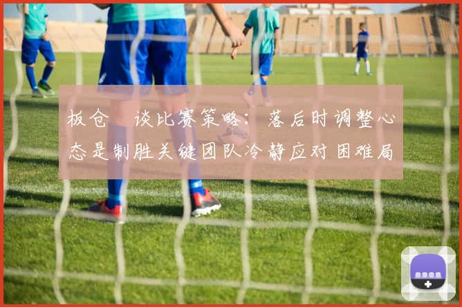 板仓滉谈比赛策略：落后时调整心态是制胜关键团队冷静应对困难局面