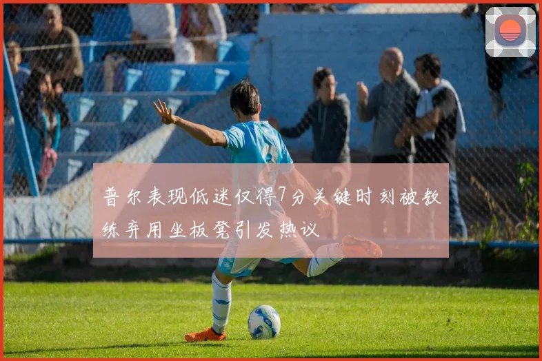 普尔表现低迷仅得7分关键时刻被教练弃用坐板凳引发热议