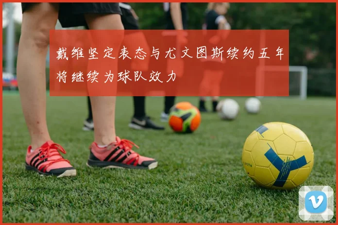 戴维坚定表态与尤文图斯续约五年将继续为球队效力