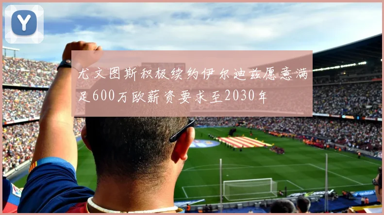 尤文图斯积极续约伊尔迪兹愿意满足600万欧薪资要求至2030年