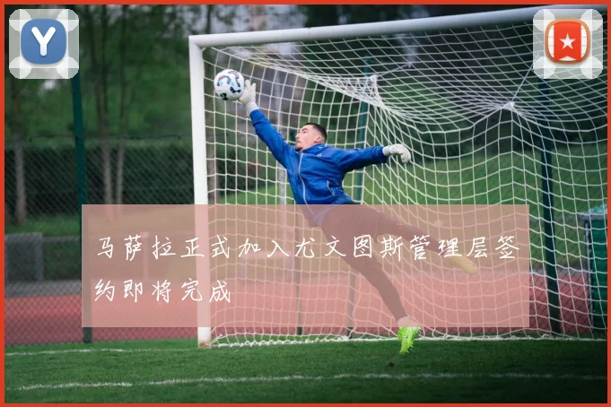 马萨拉正式加入尤文图斯管理层签约即将完成