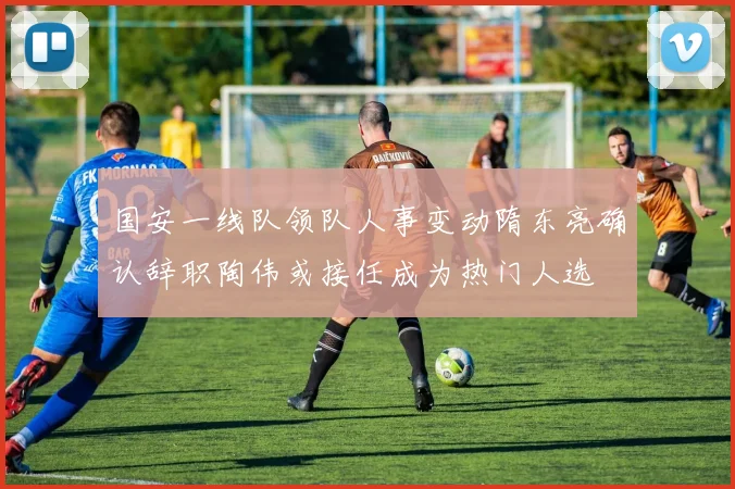 国安一线队领队人事变动隋东亮确认辞职陶伟或接任成为热门人选