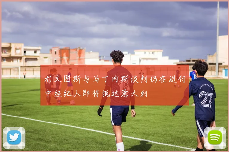 尤文图斯与马丁内斯谈判仍在进行中经纪人即将抵达意大利