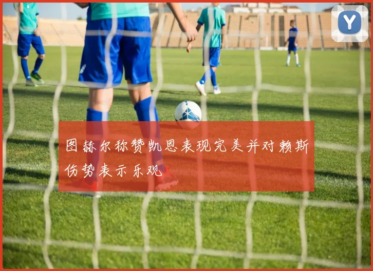 图赫尔称赞凯恩表现完美并对赖斯伤势表示乐观