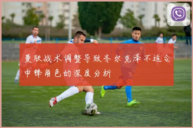 曼联战术调整导致齐尔克泽不适合中锋角色的深度分析