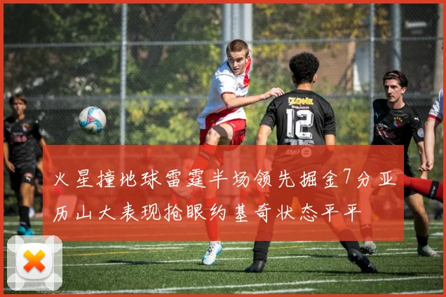 火星撞地球雷霆半场领先掘金7分亚历山大表现抢眼约基奇状态平平