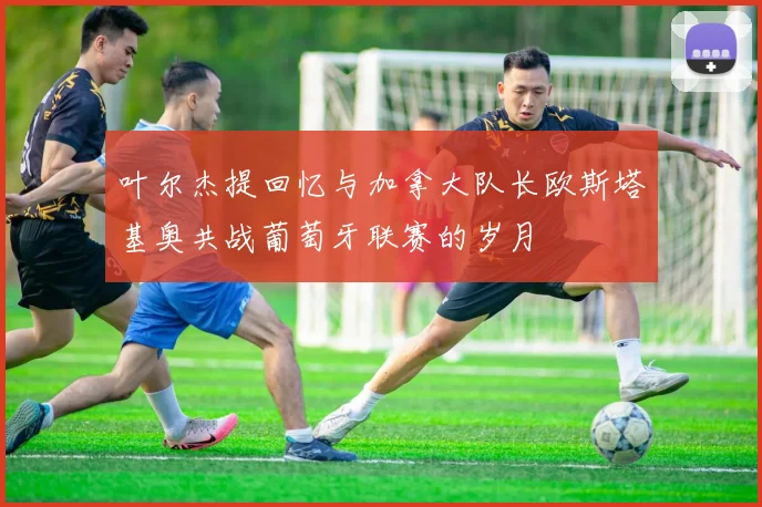 叶尔杰提回忆与加拿大队长欧斯塔基奥共战葡萄牙联赛的岁月