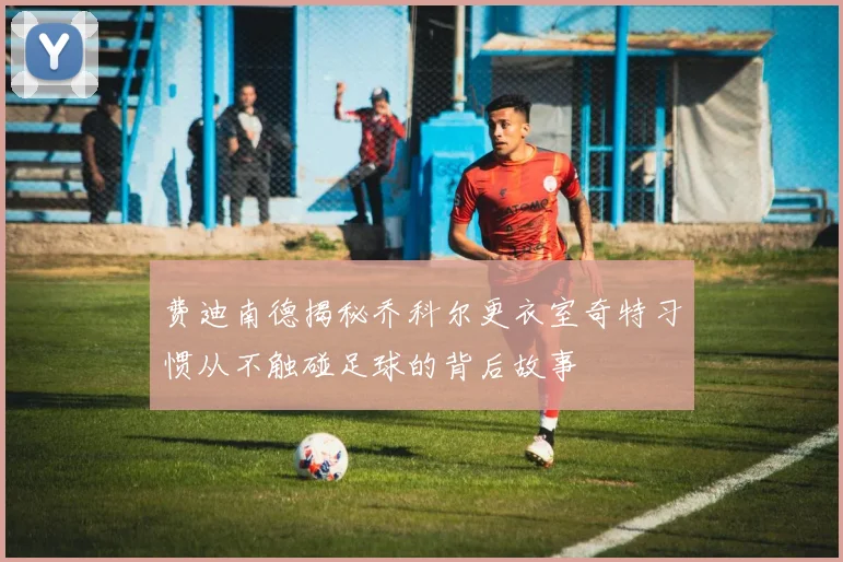 费迪南德揭秘乔科尔更衣室奇特习惯从不触碰足球的背后故事