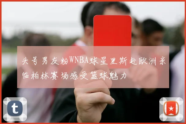 头号男友粉WNBA球星里斯赴欧洲亲临柏林赛场感受篮球魅力