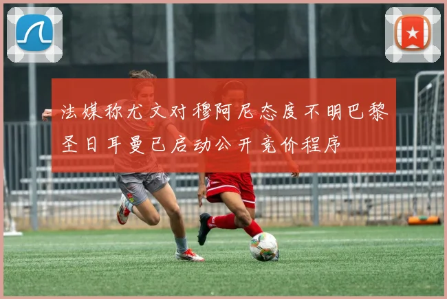 法媒称尤文对穆阿尼态度不明巴黎圣日耳曼已启动公开竞价程序