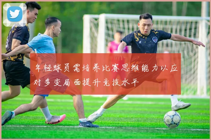 年轻球员需培养比赛思维能力以应对多变局面提升竞技水平