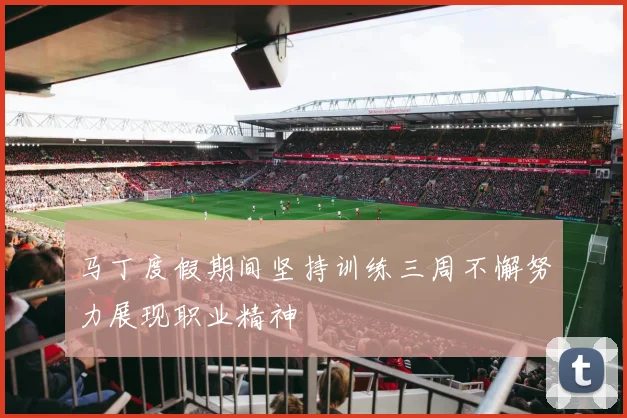 马丁度假期间坚持训练三周不懈努力展现职业精神